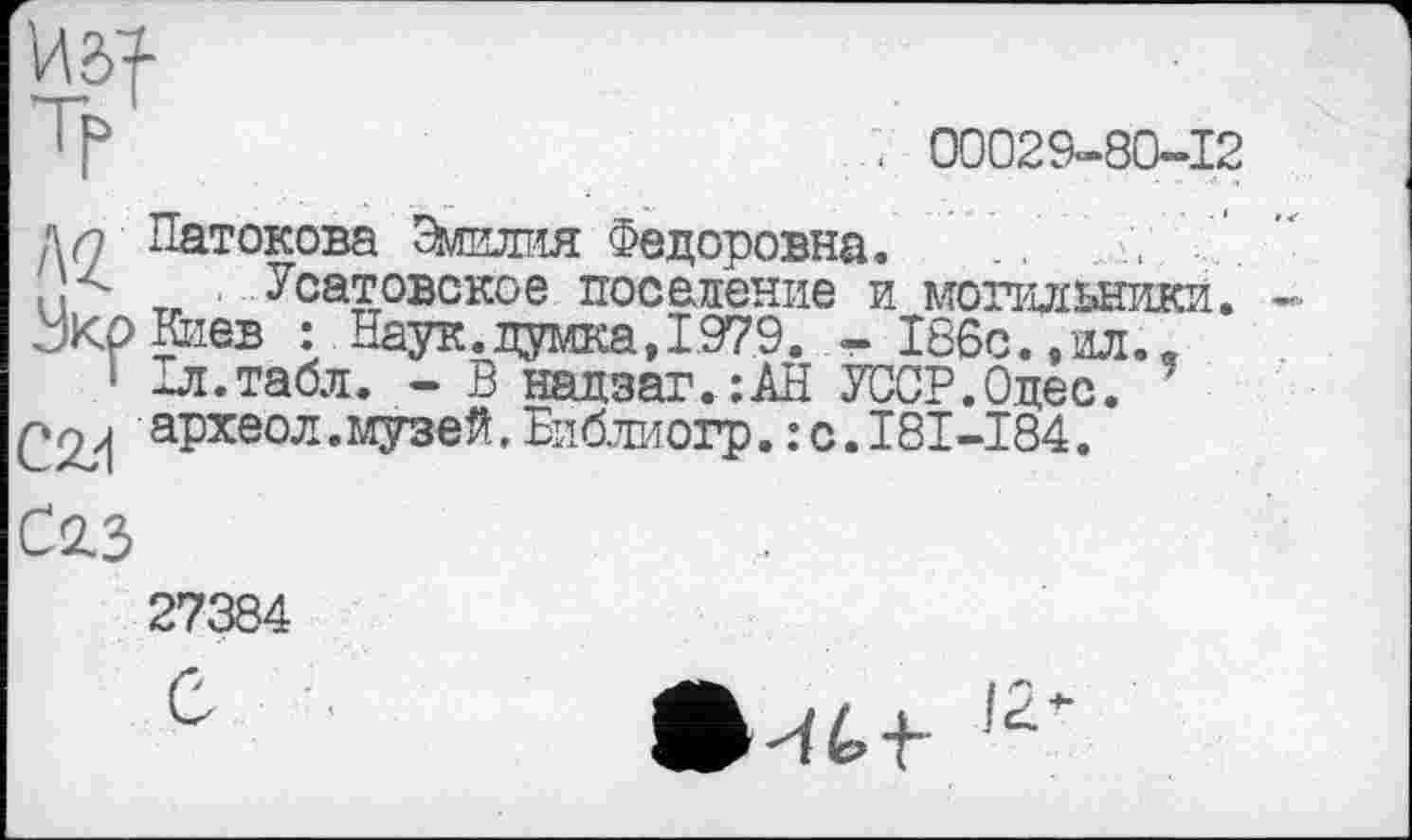 ﻿т	. < 00029-80-12
дл Патокова Эмилия Федоровна. ..
и тг Усатовское поселение и могильники. ЈКрКиев : Наук.думка, 1979. - 186с.,ил.я
1 1л. табл. - В надзаг.:АН УССР.Одес.
археол.музей,Бпбжогр.:с.181-184.
С2.3
27384